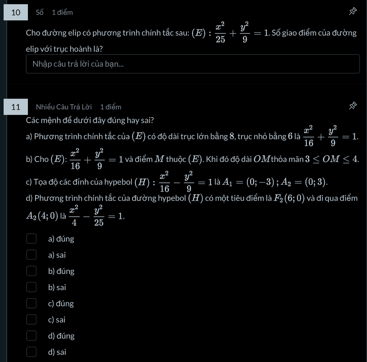 Số 1 điểm
Cho đường elip có phương trình chính tắc sau: (E) : : x^2/25 + y^2/9 =1 : 1. Số giao điểm của đường
elip với trục hoành là?
Nhập câu trả lời của bạn...
11 Nhiều Câu Trả Lời 1 điểm
Các mệnh đề dưới đây đúng hay sai?
a) Phương trình chính tắc của (E) có độ dài trục lớn bằng 8, trục nhỏ bằng 6 là  x^2/16 + y^2/9 =1. 
b) Cho (E): x^2/16 + y^2/9 =1 và điểm M thuộc (E). Khi đó độ dài OMthỏa mãn 3≤ OM≤ 4.
c) Tọa độ các đỉnh của hypebol (H) :  x^2/16 - y^2/9 =1 là A_1=(0;-3); A_2=(0;3).
d) Phương trình chính tắc của đường hypebol (H) có một tiêu điểm là F_2(6;0) và đi qua điểm
A_2(4;0) là  x^2/4 - y^2/25 =1.
a) đúng
a) sai
b) đúng
b) sai
c) đúng
c) sai
d) đúng
d) sai