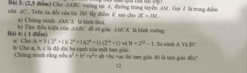 mộ t tuần qua của nai 18p 
Bài 3: (2,5 điểm) Cho △ ABC vuông tại A, đường trung tuyến AM. Gọi / là trung điểm 
của AC, Trên tia đối của tia IM lấy điểm K sao cho IK=IM. 
a) Chứng minh AMCK là hình thoi. 
b) Tìm điều kiện của △ ABC để tử giác AMCK là hình vuông. 
Bài 4: ( 1 điểm) 
a/ Cho A=3(2^2+1)(2^4+1)(2^8+1)(2^(16)+1) và B=2^(32)-1. So sánh A Và B? 
b/ Cho a, b, c là độ dài ba cạnh của một tam giác. 
Chứng minh rằng nều a^2+b^2+c^2=ab+bc+ac thì tam giác đó là tam giác đều? 
12