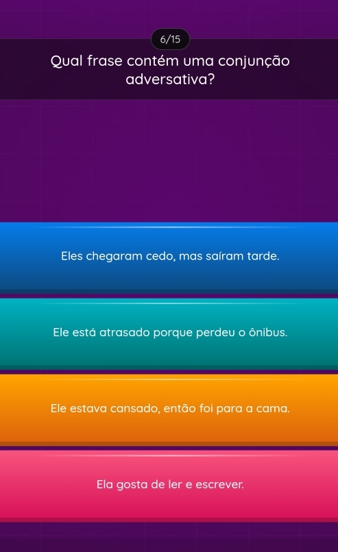 6/15
Qual frase contém uma conjunção
adversativa?
Eles chegaram cedo, mas saíram tarde.
Ele está atrasado porque perdeu o ônibus.
Ele estava cansado, então foi para a cama.
Ela gosta de ler e escrever.