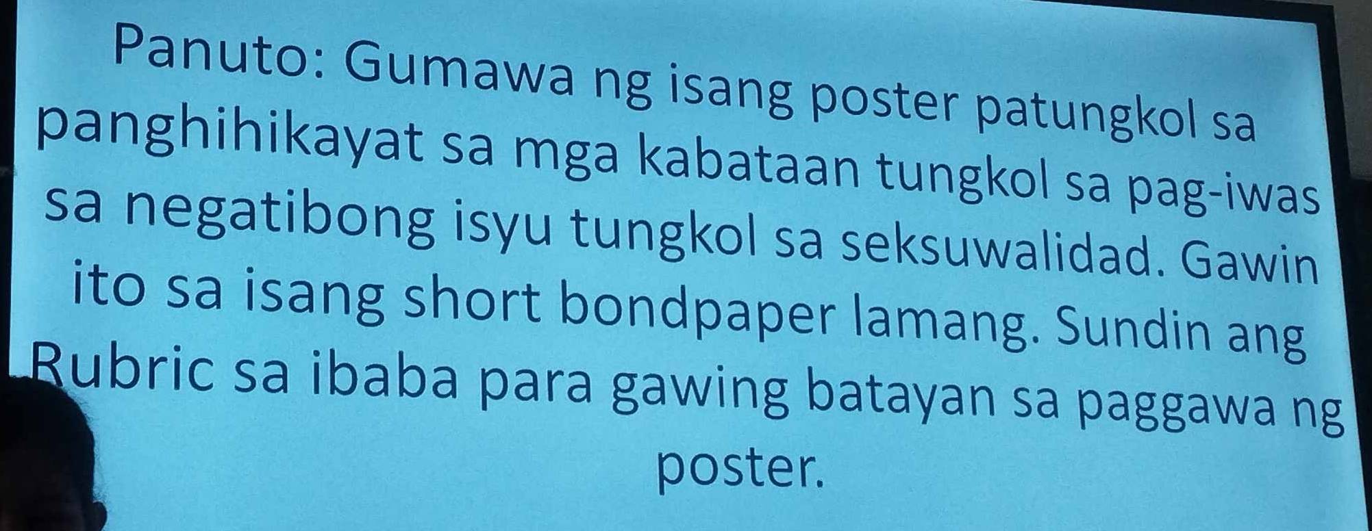 Panuto: Gumawa ng isang poster patungkol sa 
panghihikayat sa mga kabataan tungkol sa pag-iwas 
sa negatibong isyu tungkol sa seksuwalidad. Gawin 
ito sa isang short bondpaper lamang. Sundin ang 
Rubric sa ibaba para gawing batayan sa paggawa ng 
poster.