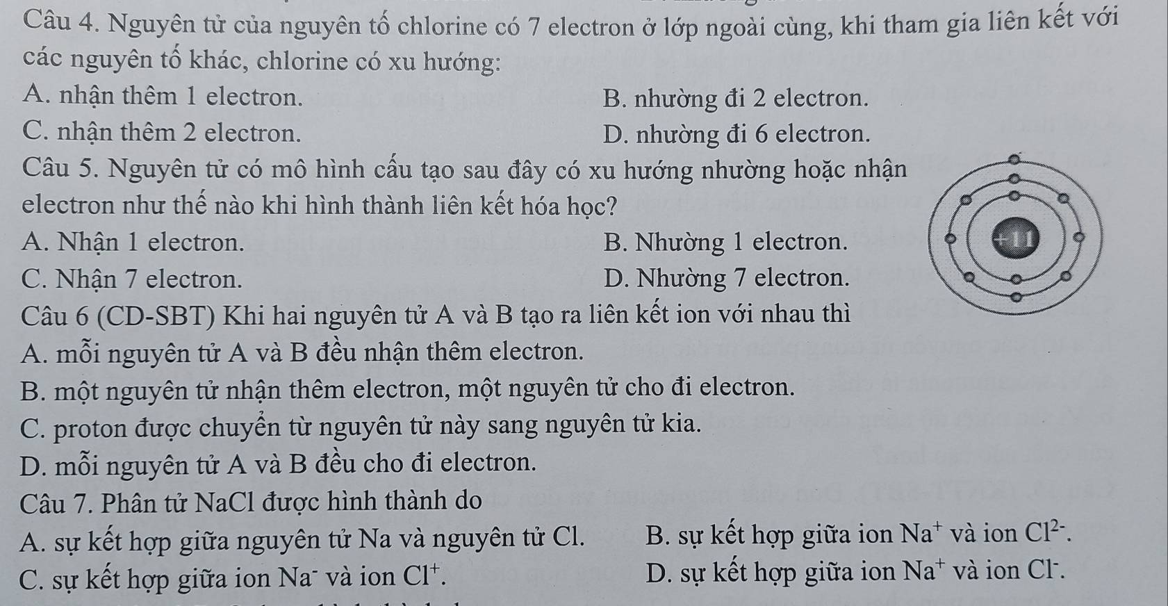 Nguyên tử của nguyên tố chlorine có 7 electron ở lớp ngoài cùng, khi tham gia liên kết với
các nguyên tố khác, chlorine có xu hướng:
A. nhận thêm 1 electron. B. nhường đi 2 electron.
C. nhận thêm 2 electron. D. nhường đi 6 electron.
Câu 5. Nguyên tử có mô hình cấu tạo sau đây có xu hướng nhường hoặc nhận
electron như thế nào khi hình thành liên kết hóa học?
A. Nhận 1 electron. B. Nhường 1 electron.
C. Nhận 7 electron. D. Nhường 7 electron.
Câu 6 (CD-SBT) Khi hai nguyên tử A và B tạo ra liên kết ion với nhau thì
A. mỗi nguyên tử A và B đều nhận thêm electron.
B. một nguyên tử nhận thêm electron, một nguyên tử cho đi electron.
C. proton được chuyển từ nguyên tử này sang nguyên tử kia.
D. mỗi nguyên tử A và B đều cho đi electron.
Câu 7. Phân tử NaCl được hình thành do
A. sự kết hợp giữa nguyên tử Na và nguyên tử Cl. B. sự kết hợp giữa ion Na^+ và ion Cl^(2-). 
C. sự kết hợp giữa ion Na- và ion Cl^+. D. sự kết hợp giữa ion Na^+ và ion Cl.