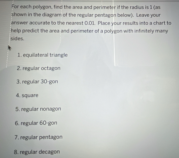 For each polygon, find the area and perimeter if the radius is 1 (as 
shown in the diagram of the regular pentagon below). Leave your 
answer accurate to the nearest 0.01. Place your results into a chart to 
help predict the area and perimeter of a polygon with infinitely many 
sides. 
1. equilateral triangle 
2. regular octagon 
3. regular 30 -gon 
4. square 
5. regular nonagon 
6. regular 60 -gon 
7. regular pentagon 
8. regular decagon