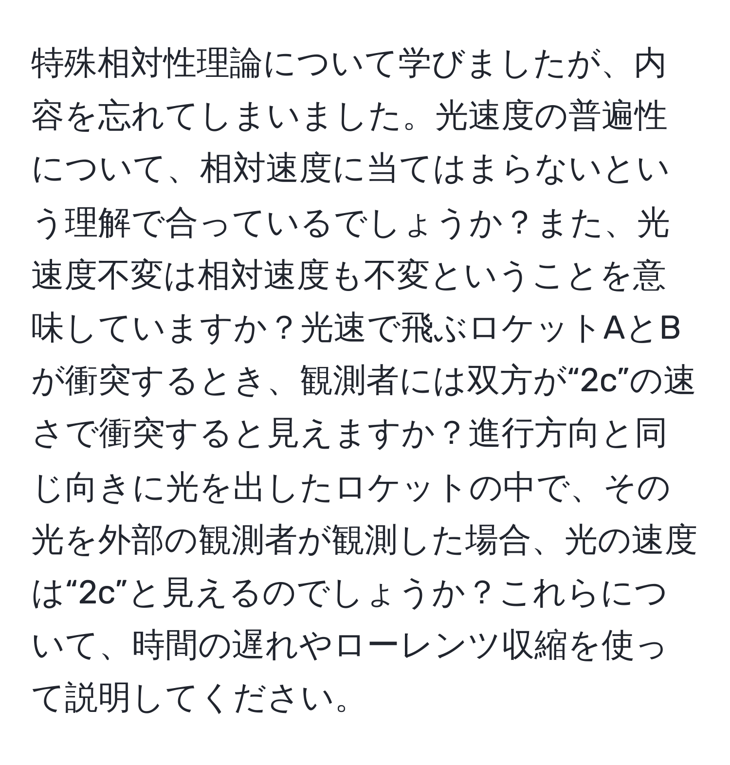 特殊相対性理論について学びましたが、内容を忘れてしまいました。光速度の普遍性について、相対速度に当てはまらないという理解で合っているでしょうか？また、光速度不変は相対速度も不変ということを意味していますか？光速で飛ぶロケットAとBが衝突するとき、観測者には双方が“2c”の速さで衝突すると見えますか？進行方向と同じ向きに光を出したロケットの中で、その光を外部の観測者が観測した場合、光の速度は“2c”と見えるのでしょうか？これらについて、時間の遅れやローレンツ収縮を使って説明してください。