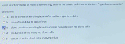 Using your knowledge of medical terminology, choose the correct definition for the term, "hypochromic anemia:"
Select one:
a. blood condition resulting from deformed hemoglobin proteins
b. loss of blood due to lack of iron
c. blood condition resulting from insufficient hemoglobin in red blood cells
d. production of too many red blood cellis
e. cancer of white blood cells and lymph fluid