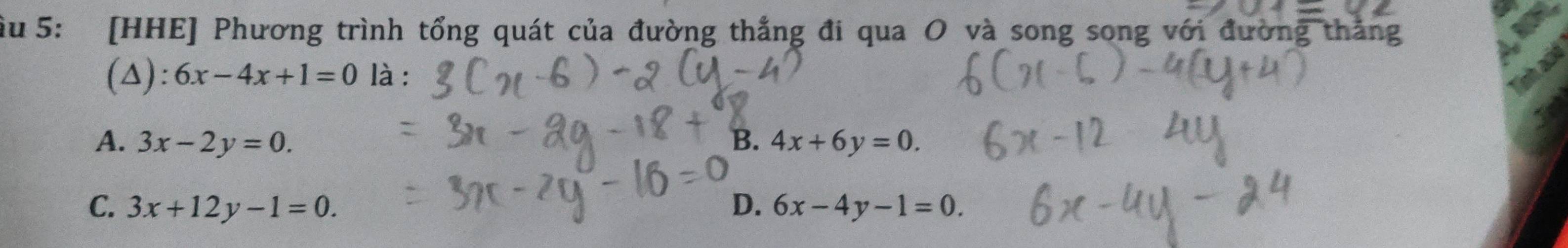 ầu 5: [HHE] Phương trình tổng quát của đường thắng đi qua O và song song với đường thăng
(△): 6x-4x+1=0 là :
A. 3x-2y=0. B. 4x+6y=0.
C. 3x+12y-1=0. D. 6x-4y-1=0.