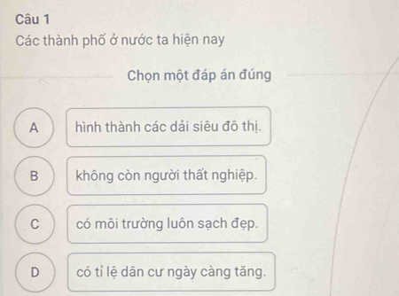 Các thành phố ở nước ta hiện nay
Chọn một đáp án đúng
A hình thành các dải siêu đô thị.
B không còn người thất nghiệp.
C có môi trường luôn sạch đẹp.
D có tỉ lệ dân cư ngày càng tăng.