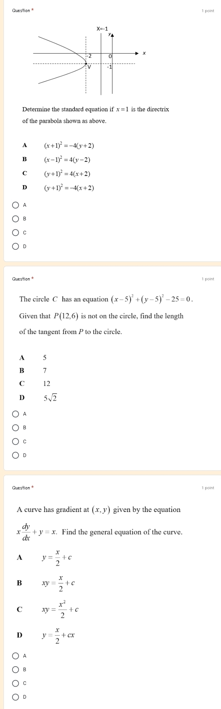 Question *
Determine the standard equation if x=1 is the directrix
of the parabola shown as above.
A (x+1)^2=-4(y+2)
B (x-1)^2=4(y-2)
C (y+1)^2=4(x+2)
D (y+1)^2=-4(x+2)
A
B
C
D
Question * 1 point
The circle C has an equation (x-5)^2+(y-5)^2-25=0.
Given that P(12,6) is not on the circle, find the length
of the tangent from P to the circle.
A 5
B 7
C 12
D 5sqrt(2)
A
B
C
D
Question * 1 point
A curve has gradient at (x,y) given by the equation
x dy/dx +y=x. Find the general equation of the curve.
A y= x/2 +c
B xy= x/2 +c
C xy= x^2/2 +c
D y= x/2 +cx
A
B
C
D