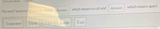 Fill in the Blank 2 points
The word "anatomy" is from the Greek Answer which means to cut and Answer which means apart.
 42/13  separated beginarrayr :: :endarray tomy beginarrayr :11 11endarray ana beginarrayr 11 11 11 11endarray body  11/11  cut