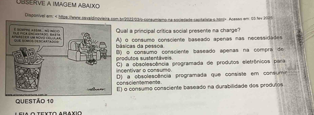 ÜBSERVE A IMAGEM ABAIXO
Disponivel em:. Acesso em: 03.fev.2025
al a principal crítica social presente na charge?
o consumo consciente baseado apenas nas necessidades
icas da pessoa.
o consumo consciente baseado apenas na compra de
dutos sustentáveis.
a obsolescência programada de produtos eletrônicos para
entivar o consumo.
a obsolescência programada que consiste em consumir
scientemente.
o consumo consciente baseado na durabilidade dos produtos.
O τeυτο Araχιo