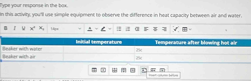 Type your response in the box. 
In this activity, you'll use simple equipment to observe the difference in heat capacity between air and water. 
B I y x^2x_2 14px 
Insert column béfore