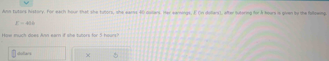 function that models a real-world.. 
Ann tutors history. For each hour that she tutors, she earns 40 dollars. Her earnings, E (in dollars), after tutoring for & hours is gven by the illowing
E=40h
How much does Ann earn if she tutors for 5 hours? 
dellars × 5