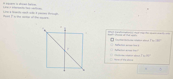 A square is shown below.
Line intersects two vertices.
Line & bisects each side it passes through.
Point Y is the center of the square.
Which transformation(s) must map the square exactly onto
itself? Choose all that apply.
Counterclockwise rotation about y by 180°
Reflection across line V
Reflection across line ?"
Clockwise rotation about I by 90°
None of the above
×