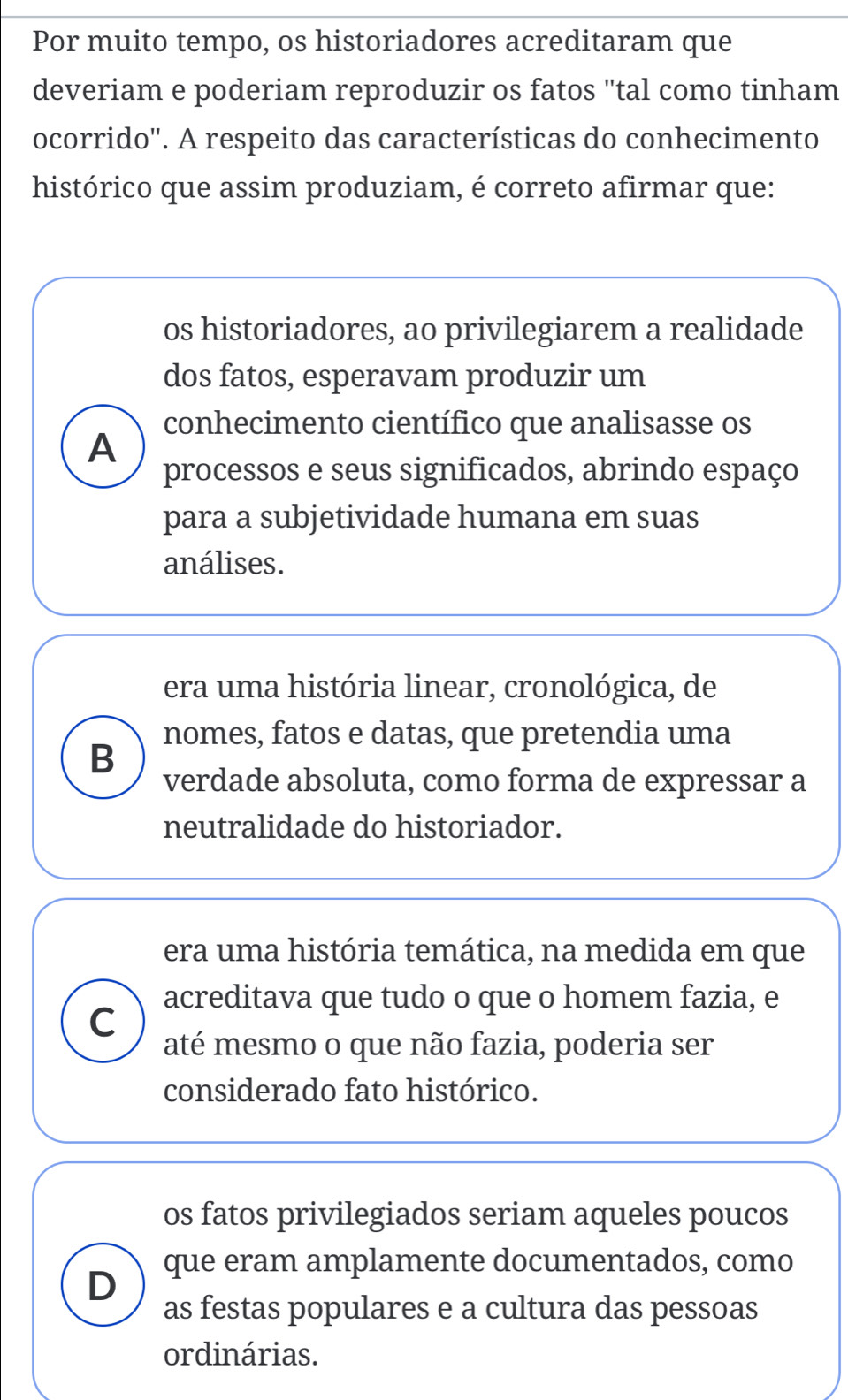 Por muito tempo, os historiadores acreditaram que
deveriam e poderiam reproduzir os fatos "tal como tinham
ocorrido'. A respeito das características do conhecimento
histórico que assim produziam, é correto afirmar que:
os historiadores, ao privilegiarem a realidade
dos fatos, esperavam produzir um
conhecimento científico que analisasse os
A
processos e seus significados, abrindo espaço
para a subjetividade humana em suas
análises.
era uma história linear, cronológica, de
nomes, fatos e datas, que pretendia uma
B
verdade absoluta, como forma de expressar a
neutralidade do historiador.
era uma história temática, na medida em que
acreditava que tudo o que o homem fazia, e
C
até mesmo o que não fazia, poderia ser
considerado fato histórico.
os fatos privilegiados seriam aqueles poucos
D que eram amplamente documentados, como
as festas populares e a cultura das pessoas
ordinárias.