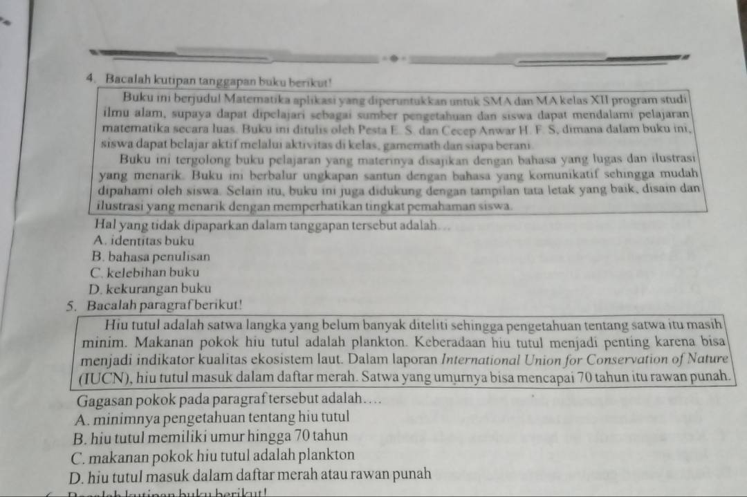 Bacalah kutipan tanggapan buku berikut!
Buku ini berjudul Matematika aplikasi yang diperuntukkan untuk SMA dan MA kelas XII program studi
ilmu alam, supaya dapat dipelajari sebagai sumber pengetahuan dan siswa dapat mendalami pelajaran
matematika secara luas. Buku ini ditulis oleh Pesta E. S. dan Cecep Anwar H. F. S, dimana dalam buku ini,
siswa dapat belajar aktif melalui aktivitas di kelas, gamemath dan siapa berani.
Buku ini tergolong buku pelajaran yang materinya disajikan dengan bahasa yang lugas dan ilustrasi
yang menarik. Buku ini berbalur ungkapan santun dengan bahasa yang komunikatif sehingga mudah
dipahami oleh siswa. Selain itu, buku ini juga didukung dengan tampilan tata letak yang baik, disain dan
ilustrasi yang menarik dengan memperhatikan tingkat pemahaman siswa.
Hal yang tidak dipaparkan dalam tanggapan tersebut adalah...
A. identitas buku
B. bahasa penulisan
C. kelebihan buku
D. kekurangan buku
5. Bacalah paragraf berikut!
Hiu tutul adalah satwa langka yang belum banyak diteliti sehingga pengetahuan tentang satwa itu masih
minim. Makanan pokok hiu tutul adalah plankton. Keberadaan hiu tutul menjadi penting karena bisa
menjadi indikator kualitas ekosistem laut. Dalam laporan International Union for Conservation of Nature
(IUCN), hiu tutul masuk dalam daftar merah. Satwa yang umurnya bisa mencapai 70 tahun itu rawan punah.
Gagasan pokok pada paragraf tersebut adalah…
A. minimnya pengetahuan tentang hiu tutul
B. hiu tutul memiliki umur hingga 70 tahun
C. makanan pokok hiu tutul adalah plankton
D. hiu tutul masuk dalam daftar merah atau rawan punah
wlsh kutipen buky berikut !