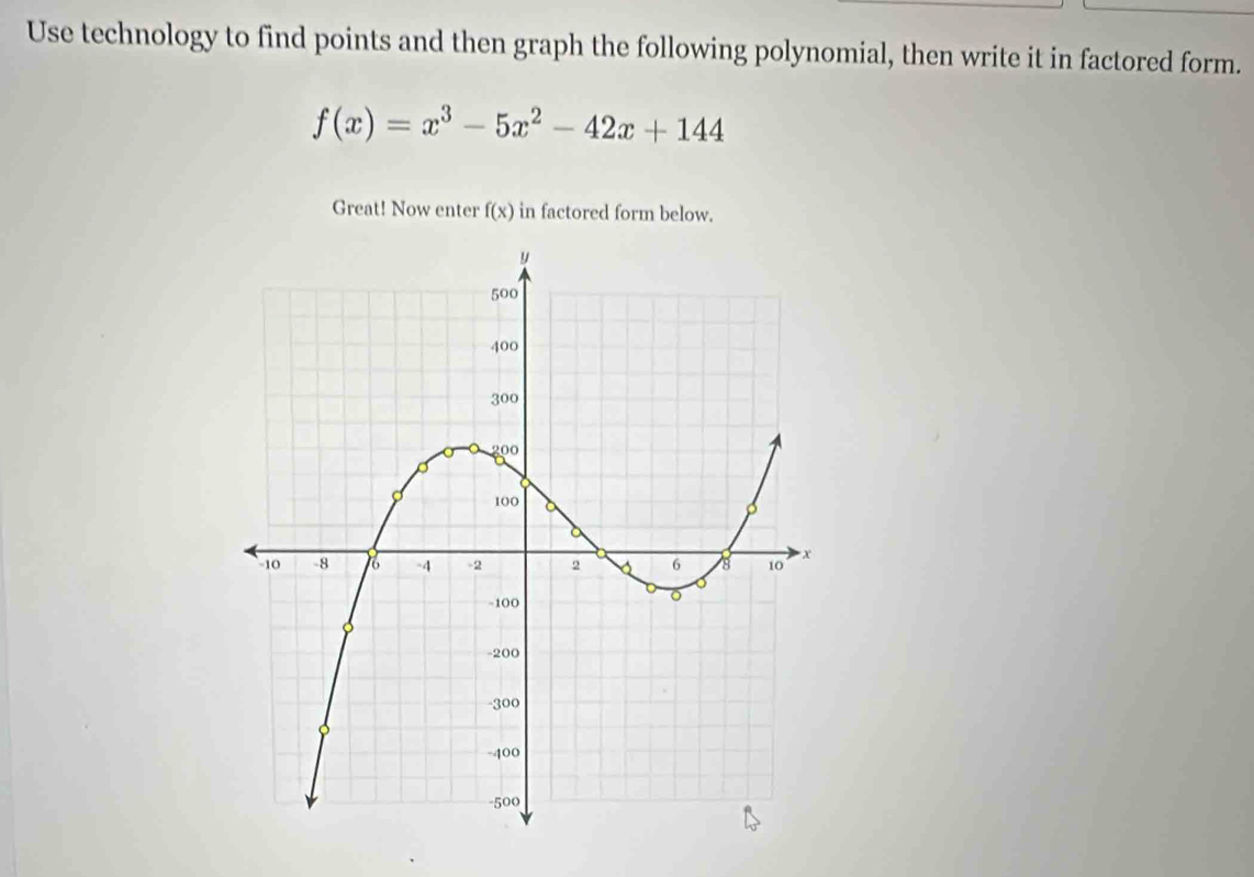 Use technology to find points and then graph the following polynomial, then write it in factored form.
f(x)=x^3-5x^2-42x+144
Great! Now enter f(x) in factored form below.