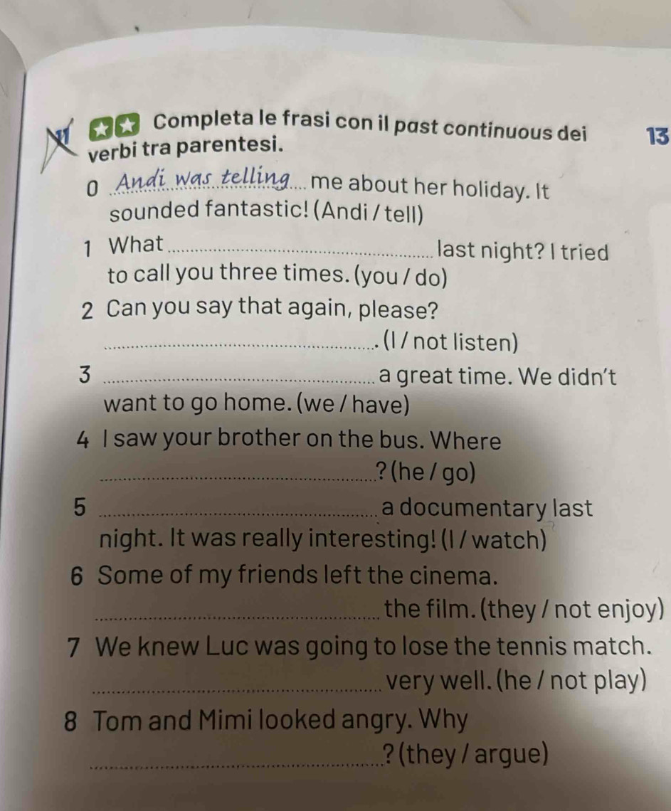 Completa le frasi con il past continuous dei 13 
verbi tra parentesi. 
0 ._ me about her holiday. It 
sounded fantastic! (Andi / tell) 
1 What_ 
last night? I tried 
to call you three times. (you / do) 
2 Can you say that again, please? 
_. (I / not listen) 
3 _a great time. We didn't 
want to go home. (we / have) 
4 I saw your brother on the bus. Where 
_? (he / go) 
5 _a documentary last 
night. It was really interesting! (I / watch) 
6 Some of my friends left the cinema. 
_the film. (they / not enjoy) 
7 We knew Luc was going to lose the tennis match. 
_very well. (he / not play) 
8 Tom and Mimi looked angry. Why 
_? (they / argue)