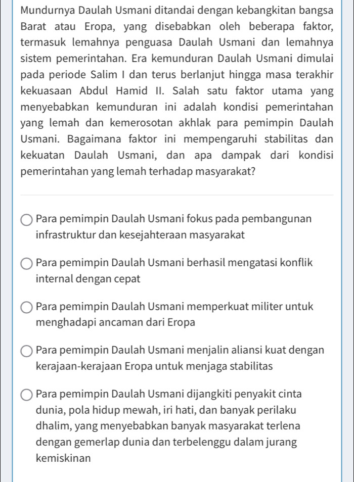 Mundurnya Daulah Usmani ditandai dengan kebangkitan bangsa
Barat atau Eropa, yang disebabkan oleh beberapa faktor,
termasuk lemahnya penguasa Daulah Usmani dan lemahnya
sistem pemerintahan. Era kemunduran Daulah Usmani dimulai
pada periode Salim I dan terus berlanjut hingga masa terakhir
kekuasaan Abdul Hamid II. Salah satu faktor utama yang
menyebabkan kemunduran ini adalah kondisi pemerintahan
yang lemah dan kemerosotan akhlak para pemimpin Daulah
Usmani. Bagaimana faktor ini mempengaruhi stabilitas dan
kekuatan Daulah Usmani, dan apa dampak dari kondisi
pemerintahan yang lemah terhadap masyarakat?
Para pemimpin Daulah Usmani fokus pada pembangunan
infrastruktur dan kesejahteraan masyarakat
Para pemimpin Daulah Usmani berhasil mengatasi konflik
internal dengan cepat
Para pemimpin Daulah Usmani memperkuat militer untuk
menghadapi ancaman dari Eropa
Para pemimpin Daulah Usmani menjalin aliansi kuat dengan
kerajaan-kerajaan Eropa untuk menjaga stabilitas
Para pemimpin Daulah Usmani dijangkiti penyakit cinta
dunia, pola hidup mewah, iri hati, dan banyak perilaku
dhalim, yang menyebabkan banyak masyarakat terlena
dengan gemerlap dunia dan terbelenggu dalam jurang
kemiskinan