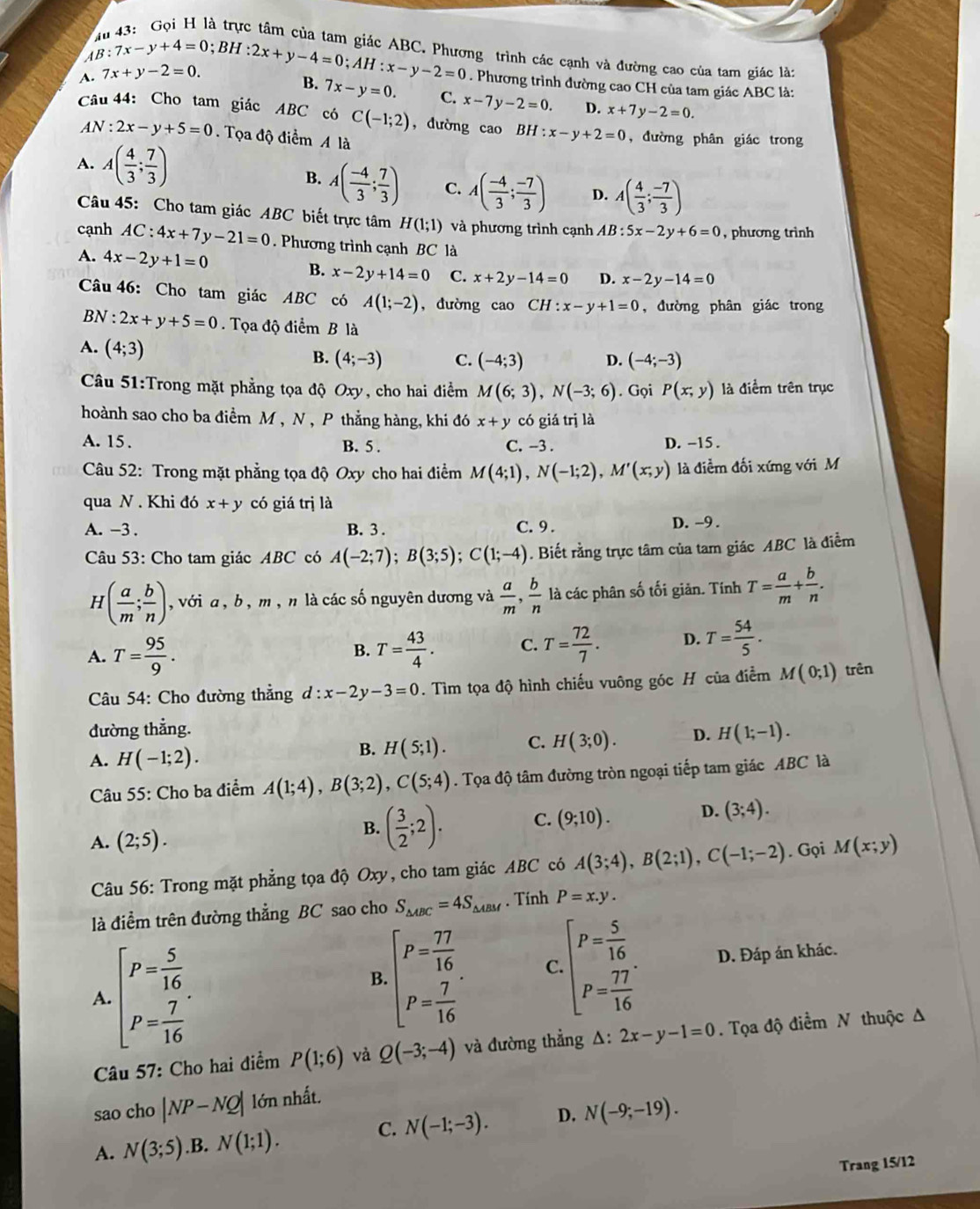 4B:7x-y+4=0;BH:2x+y-4=0;AH:x-y-2=0 ng trình các cạnh và đường cao của tam giác là:
A. 7x+y-2=0.. Phương trình đường cao CH của tam giác ABC là:
B. 7x-y=0. C. x-7y-2=0. D. x+7y-2=0.
Câu 44: Cho tam giác ABC có C(-1;2) , dường cao BH:x-y+2=0 , đường phân giác trong
AN:2x-y+5=0.  Tọa độ điểm A là
A. A( 4/3 ; 7/3 ) B. A( (-4)/3 ; 7/3 ) C. A( (-4)/3 ; (-7)/3 ) D. A( 4/3 ; (-7)/3 )
Câu 45: Cho tam giác ABC biết trực tâm H(1;1) và phương trình cạnh AB:5x-2y+6=0 , phương trình
cạnh AC:4x+7y-21=0. Phương trình cạnh BC là
A. 4x-2y+1=0 B. x-2y+14=0 C. x+2y-14=0 D. x-2y-14=0
Câu 46: Cho tam giác ABC có A(1;-2) , đường cao CH:x-y+1=0 , đường phân giác trong
BN : 2x+y+5=0. Tọa độ điểm B là
B. (4;-3) C. (-4;3) D. (-4;-3)
A. (4;3) P(x;y) là điểm trên trục
Câu 51:Trong mặt phẳng tọa độ Oxy, cho hai điểm M(6;3),N(-3;6). Gọi
hoành sao cho ba điểm M , N , P thẳng hàng, khi đó x+y có giá trị là
A. 15. B. 5 . C. -3 . D. -15 .
Câu 52: Trong mặt phẳng tọa độ Oxy cho hai điểm M(4;1),N(-1;2),M'(x;y) là điểm đối xứng với M
qua N . Khi đó x+y có giá trị là
A. -3 . B.3 . C. 9 . D. -9 .
Câu 53: Cho tam giác ABC có A(-2;7);B(3;5);C(1;-4). Biết rằng trực tâm của tam giác ABC là điểm
H _( ( a/m ; b/n ) ,  với a , b , m , n là các số nguyên dương và  a/m , b/n  là các phân số tối giản. Tính T= a/m + b/n .
A. T= 95/9 . T= 43/4 . C. T= 72/7 . D. T= 54/5 .
B.
Câu 54: Cho đường thẳng d:x-2y-3=0. Tìm tọa độ hình chiếu vuông góc H của điểm M(0;1) trên
đường thẳng. H(1;-1).
A. H(-1;2).
B. H(5;1). C. H(3;0). D.
Câu 55: Cho ba điểm A(1;4),B(3;2),C(5;4). Tọa độ tâm đường tròn ngoại tiếp tam giác ABC là
B. ( 3/2 ;2). C. (9;10). D. (3;4).
A. (2;5). M(x;y)
Câu 56: Trong mặt phẳng tọa độ Oxy, cho tam giác ABC có A(3;4),B(2;1),C(-1;-2). Gọi
là điểm trên đường thẳng BC sao cho S_△ ABC=4S_△ ABM. Tính P=x.y.
B. beginbmatrix P= 77/16  P= 7/16 endarray. C. beginbmatrix P= 5/16  P= 77/16 endbmatrix .
A. beginbmatrix P= 5/16  P= 7/16 endbmatrix . D. Đáp án khác.
Câu 57: Cho hai điểm P(1;6) và Q(-3;-4) và đường thẳng △ :2x-y-1=0. Tọa độ điểm N thuộc A
sao cho |NP-NQ| lớn nhất.
C. N(-1;-3). D. N(-9;-19).
A. N(3;5).B. N(1;1).
Trang 15/12