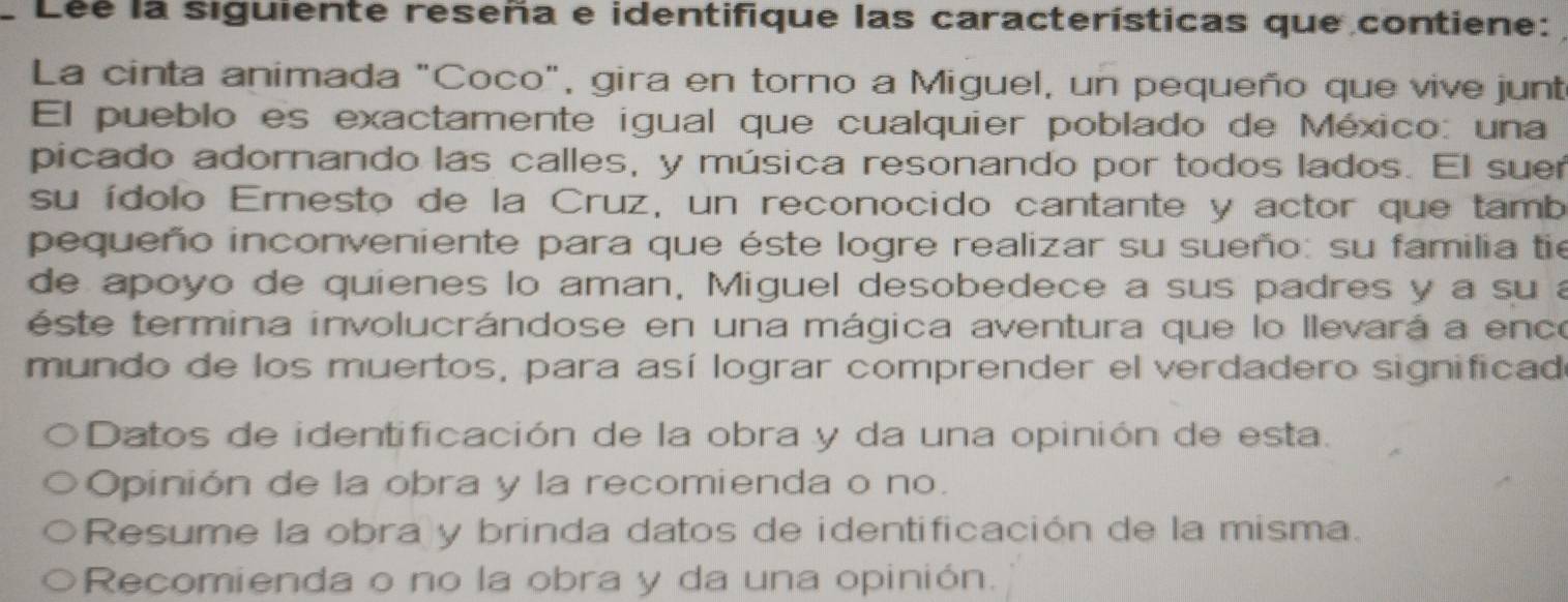 Lée la siguiente reseña e identifique las características que contiene: 
La cinta animada "Coco", gira en torno a Miguel, un pequeño que vive junt 
El pueblo es exactamente igual que cualquier poblado de México: una 
picado adornando las calles, y música resonando por todos lados. El suer 
su ídolo Ernesto de la Cruz, un reconocido cantante y actor que tamb 
pequeño inconveniente para que éste logre realizar su sueño: su familia tie 
de apoyo de quienes lo aman, Miguel desobedece a sus padres y a su a 
este termina involucrándose en una mágica aventura que lo llevará a ence 
mundo de los muertos, para así lograr comprender el verdadero significad 
Datos de identificación de la obra y da una opinión de esta. 
Opinión de la obra y la recomienda o no. 
Resume la obra y brinda datos de identificación de la misma. 
Recomienda o no la obra y da una opinión.