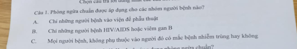 Chọn câu tra lới dùng m
Câu 1. Phòng ngừa chuẩn được áp dụng cho các nhóm người bệnh nào?
A. Chi những người bệnh vào viện để phẫu thuật
B. Chi những người bệnh HIV/AIDS hoặc viêm gan B
C. Mọi người bệnh, không phụ thuộc vào người đó có mắc bệnh nhiễm trùng hay không
nòng ngừa chuẩn?