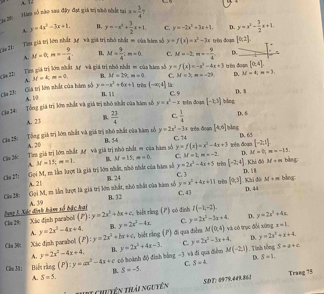 a A. 12
4
Hàm số nào sau đậy đạt giá trị nhỏ nhất tại x= 3/4  ?
âu 20
A. y=4x^2-3x+1. B. y=-x^2+ 3/2 x+1. C. y=-2x^2+3x+1. D. y=x^2- 3/2 x+1.
Tìm giá trị lớn nhất Mô và giá trị nhỏ nhất m của hàm số y=f(x)=x^2-3x trên đoạn [0;2].
Câu 21:
A. M=0;m=- 9/4 . B. M= 9/4 ;m=0. C. M=-2;m=- 9/4 . D. `
Tìm giá trị lớn nhất Mô và giá trị nhỏ nhất m của hàm số y=f(x)=-x^2-4x+3 trên đoạn [0;4].
Câu 22: M=3;m=-29. D. M=4;m=3.
A. M=4;m=0. B. M=29;m=0. C.
Câu 23: Giá trị lớn nhất của hàm số y=-x^2+6x+1 trên (-∈fty ;4] là:
B. 11 C. 9 D. 8
A. 10
Câu 24: Tổng giá trị lớn nhất và giá trị nhỏ nhất của hàm số y=x^2-x trên đoạn [-1;3] bàng
A. 23
B.  23/4   1/4  D. 6
C.
Câu 25: Tổng giá trị lớn nhất và giá trị nhỏ nhất của hàm số y=2x^2-3x trên đoạn [4;6] bằng
A. 20 B. 54 C. 74 D. 65
Câu 26: Tìm giá trị lớn nhất Mỹ và giá trị nhỏ nhất m của hàm số y=f(x)=x^2-4x+3 trên đoạn [-2;1].
A. M=15;m=1. B. M=15;m=0. C. M=1;m=-2. D. M=0;m=-15.
Câu 27:   Gọi M, m lần lượt là giá trị lớn nhất, nhỏ nhất của hàm số y=2x^2-4x+5 trên [-2;4]. Khi đó M+m bàng:
C. 3 D. 18
A. 21 B. 24
Cu 28: Gọi M, m lần lượt là giá trị lớn nhất, nhỏ nhất của hàm số y=x^2+4x+11 trên [0;3]. Khi đó M+m bằng:
B. 32 C. 43
A. 39 D. 44
Dang 3. Xác định hàm số bậc hai
Câu 29: Xác định parabol (P):y=2x^2+bx+c , biết rằng (P) có đỉnh I(-1;-2).
D.
A. y=2x^2-4x+4. B. y=2x^2-4x. C. y=2x^2-3x+4. y=2x^2+4x.
Câu 30: Xác định parabol (P):y=2x^2+bx+c , biết rằng (P) đi qua điểm M(0;4) và có trục đối xứng
x=1.
D.
A. y=2x^2-4x+4. B. y=2x^2+4x-3. C. y=2x^2-3x+4. y=2x^2+x+4.
Câu 31: Biết rằng (P): ):y=ax^2-4x+c có hoành độ đỉnh bằng -3 và đi qua điểm M(-2;1). Tính tổng S=a+c.
C. S=4. D. S=1.
B. S=-5.
Trang 75
A. S=5.
Tuịt chuyên thái nguyên SĐT: 0979.449.861