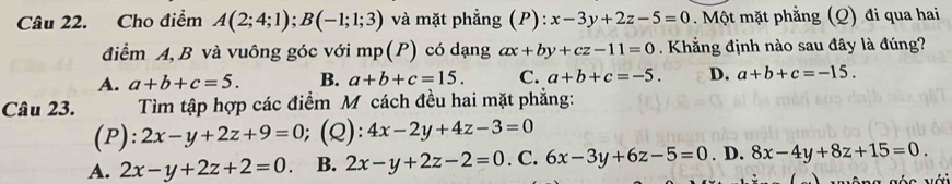 Cho điểm A(2;4;1); B(-1;1;3) và mặt phẳng (P): x-3y+2z-5=0. Một mặt phẳng (Q) đi qua hai
điểm A, B và vuông góc với mp(P) có dạng ax+by+cz-11=0. Khẳng định nào sau đây là đúng?
A. a+b+c=5. B. a+b+c=15. C. a+b+c=-5. D. a+b+c=-15. 
Câu 23. Tìm tập hợp các điểm M cách đều hai mặt phẳng:
(P): 2x-y+2z+9=0;(Q): 4x-2y+4z-3=0
A. 2x-y+2z+2=0. B. 2x-y+2z-2=0. C. 6x-3y+6z-5=0. D. 8x-4y+8z+15=0. 
s s sée với