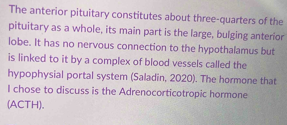 The anterior pituitary constitutes about three-quarters of the 
pituitary as a whole, its main part is the large, bulging anterior 
lobe. It has no nervous connection to the hypothalamus but 
is linked to it by a complex of blood vessels called the 
hypophysial portal system (Saladin, 2020). The hormone that 
I chose to discuss is the Adrenocorticotropic hormone 
(ACTH).