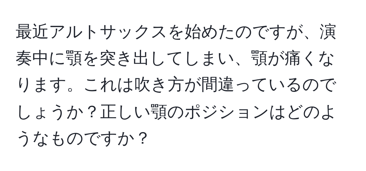 最近アルトサックスを始めたのですが、演奏中に顎を突き出してしまい、顎が痛くなります。これは吹き方が間違っているのでしょうか？正しい顎のポジションはどのようなものですか？