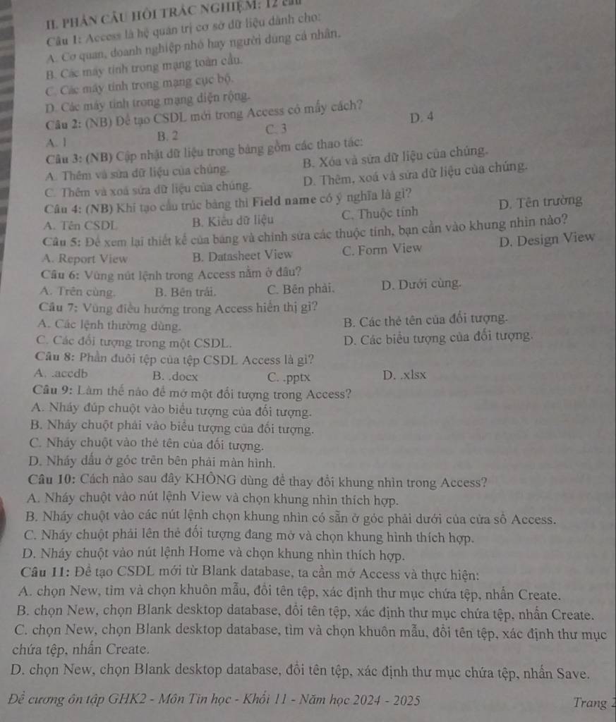 Il phân câu hỏi trác nghiệM: 12 m
Câu 1: Access là hệ quản trị cơ sở dữ liệu dành cho:
A. Cơ quan, doanh nghiệp nhỏ hay người dùng cá nhân.
B. Các máy tinh trong mạng toàn cầu.
C. Các máy tính trong mạng cục bộ.
D. Các máy tinh trong mạng diện rộng.
Câu 2: (NB) Để tạo CSDL mới trong Access có mấy cách?
D. 4
A. 1 B. 2 C. 3
Câu 3: (NB) Cập nhật dữ liệu trong bảng gồm các thao tác:
A. Thêm và sửa dữ liệu của chúng. B. Xóa và sửa dữ liệu của chúng.
C. Thêm và xoá sửa dữ liệu của chúng. D. Thêm, xoá và sửa dữ liệu của chúng.
Câu 4: (NB) Khí tạo cầu trúc bảng thì Field name có ý nghĩa là gì?
A. Tên CSDL B. Kiểu dữ liệu C. Thuộc tính D. Tên trường
Câu 5: Để xem lại thiết kể của bảng và chính sứa các thuộc tính, bạn cần vào khung nhìn nào?
A. Report View B. Datasheet View C. Form View D. Design View
Cầu 6: Vùng nút lệnh trong Access nằm ở đâu?
A. Trên cùng. B. Bên trái. C. Bên phải. D. Dưới cùng.
Cầu 7: Vùng điều hướng trong Access hiển thị gi?
A. Các lệnh thường dùng.
B. Các thẻ tên của đổi tượng.
C. Các đổi tượng trong một CSDL.
D. Các biểu tượng của đổi tượng.
Câu 8: Phần đuôi tệp của tệp CSDL Access là gì?
A. .accdb B. .docx C. .pptx D. .xlsx
Câu 9: Làm thế nào để mở một đổi tượng trong Access?
A. Nháy đúp chuột vào biểu tượng của đối tượng.
B. Nhảy chuột phải vào biểu tượng của đối tượng.
C. Nhảy chuột vào thẻ tên của đổi tượng.
D. Nhảy dấu ở góc trên bên phải màn hình.
Câu 10: Cách nào sau đây KHÔNG dùng đề thay đổi khung nhìn trong Access?
A. Nháy chuột vào nút lệnh View và chọn khung nhìn thích hợp.
B. Nháy chuột vào các nút lệnh chọn khung nhìn có sẵn ở góc phải dưới của cửa số Access.
C. Nháy chuột phải lên thẻ đổi tượng đang mở và chọn khung hình thích hợp.
D. Nháy chuột vào nút lệnh Home và chọn khung nhìn thích hợp.
Câu 11: Đề tạo CSDL mới từ Blank database, ta cần mở Access và thực hiện:
A. chọn New, tìm và chọn khuôn mẫu, đồi tên tệp, xác định thư mục chứa tệp, nhẫn Create.
B. chọn New, chọn Blank desktop database, đổi tên tệp, xác định thư mục chứa tệp, nhấn Create.
C. chọn New, chọn Blank desktop database, tìm và chọn khuôn mẫu, đổi tên tệp, xác định thư mục
chứa tệp, nhấn Create.
D. chọn New, chọn Blank desktop database, đồi tên tệp, xác định thư mục chứa tệp, nhấn Save.
Đề cương ôn tập GHK2 - Môn Tin học - Khối 11 - Năm học 2024 - 2025  Trang 2
