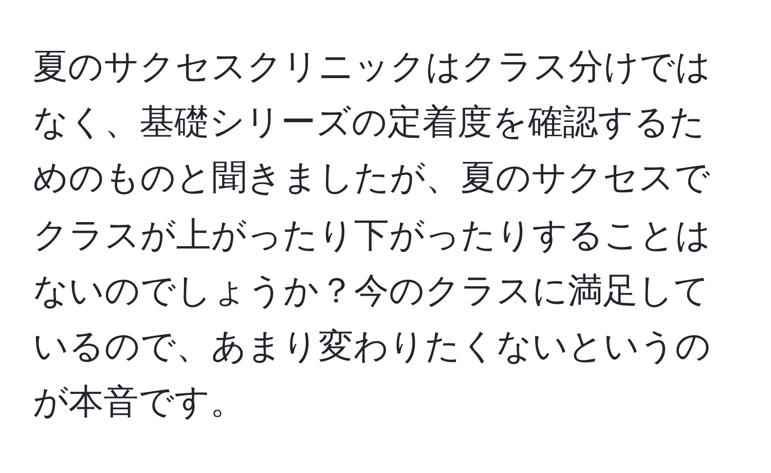 夏のサクセスクリニックはクラス分けではなく、基礎シリーズの定着度を確認するためのものと聞きましたが、夏のサクセスでクラスが上がったり下がったりすることはないのでしょうか？今のクラスに満足しているので、あまり変わりたくないというのが本音です。