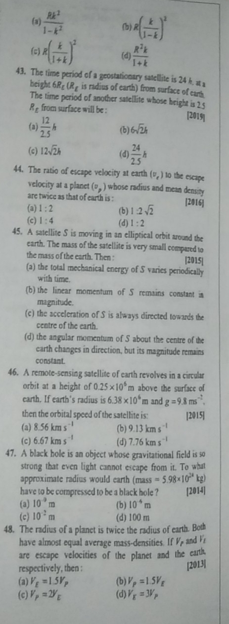 (a)  Rk^2/1-k^2  (b) R( k/1-k )^2
(c) R( k/1+k )^2 (d)  R^2k/1+k 
43. The time period of a geostationary satellite is 24 k. at a
height 6R_E(R_E is radius of earth) from surface of eanth
The time period of another satellite whose height is 2 5
R_E from surface will be : [2019]
(a)  12/2.5 h (b) 6sqrt(2)h
(c) 12sqrt(2)h
(d)  24/2.5 h
44. The ratio of escape velocity at earth (v_e) to the escape
velocity at a planet (v_p) whose radius and mean density
are twice as that of earth is : [2016]
(a) 1:2 (b) 1:2sqrt(2)
(c) 1:4 (d) 1:2
45. A satellite S is moving in an elliptical orbit around the
earth. The mass of the satellite is very small compared to
the mass of the earth. Then : [2015]
(a) the total mechanical energy of S varies periodically
with time.
(b) the linear momentum of S remains constant in
magnitude.
(c) the acceleration of S is always directed towards the
centre of the earth.
(d) the angular momentum of S about the centre of the
earth changes in direction, but its magnitude remains
constant.
46. A remote-sensing satellite of earth revolves in a circular
orbit at a height of 0.25* 10^6 m above the surface of 
earth. If earth's radius is 6.38* 10^6 m and g=9.8ms^(-2),
then the orbital speed of the satellite is: [2015]
(a) 8.56kms^(-1) (b) 9.13kms^(-1)
(c) 6.67kms^(-1) (d) 7.76kms^(-1)
47. A black hole is an object whose gravitational field is so
strong that even light cannot escape from it. To what
approximate radius would earth  (mass =5.98* 10^(24)kg)
have to be compressed to be a black hole ? [2014]
(a) 10^(-9)m (b) 10^(-6)m
(c) 10^(-2)m (d) 100 m
48. The radius of a planet is twice the radius of earth. Both
have almost equal average mass-densities. If V_p and V_L
are escape velocities of the planet and the earth,
respectively, then : [2013]
(a) V_E=1.5V_P (b) V_p=1.5V_E
(c) V_p=2V_E (d) V_E=3V_P