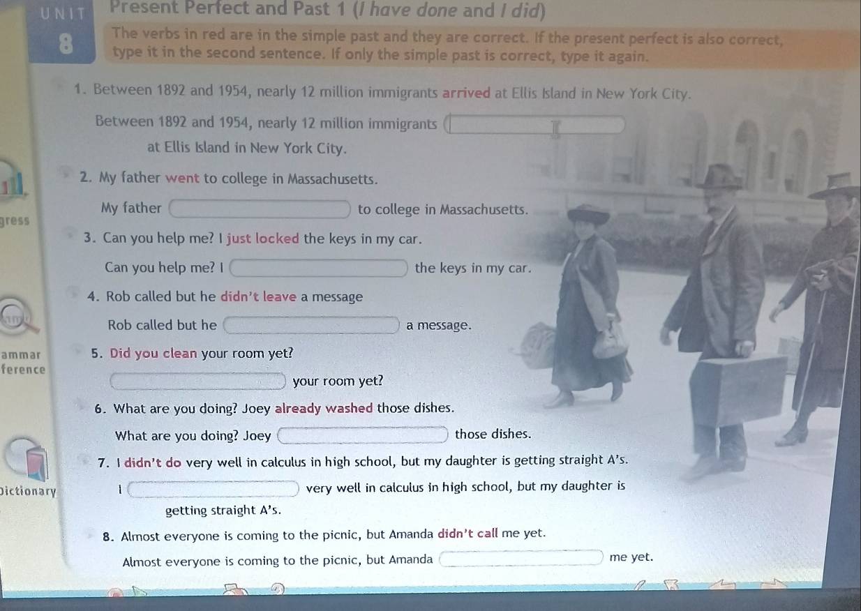 Present Perfect and Past 1 (I have done and I did) 
8 The verbs in red are in the simple past and they are correct. If the present perfect is also correct, 
type it in the second sentence. If only the simple past is correct, type it again. 
1. Between 1892 and 1954, nearly 12 million immigrants arrived at Ellis Island in New York City. 
Between 1892 and 1954, nearly 12 million immigrants 
at Ellis Island in New York City. 
2. My father went to college in Massachusetts. 
My father to college in Massachusetts. 
gress 
3. Can you help me? I just locked the keys in my car. 
Can you help me? I the keys in my car. 
4. Rob called but he didn't leave a message 
Rob called but he a message. 
ammar 5. Did you clean your room yet? 
ference 
your room yet? 
6. What are you doing? Joey already washed those dishes. 
What are you doing? Joey those dishes. 
7. I didn't do very well in calculus in high school, but my daughter is getting straight A's. 
Dictionary very well in calculus in high school, but my daughter is 
getting straight A's. 
8. Almost everyone is coming to the picnic, but Amanda didn't call me yet. 
Almost everyone is coming to the picnic, but Amanda me yet.