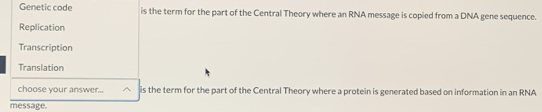 Genetic code is the term for the part of the Central Theory where an RNA message is copied from a DNA gene sequence. 
Replication 
Transcription 
Translation 
choose your answer.. is the term for the part of the Central Theory where a protein is generated based on information in an RNA 
message.