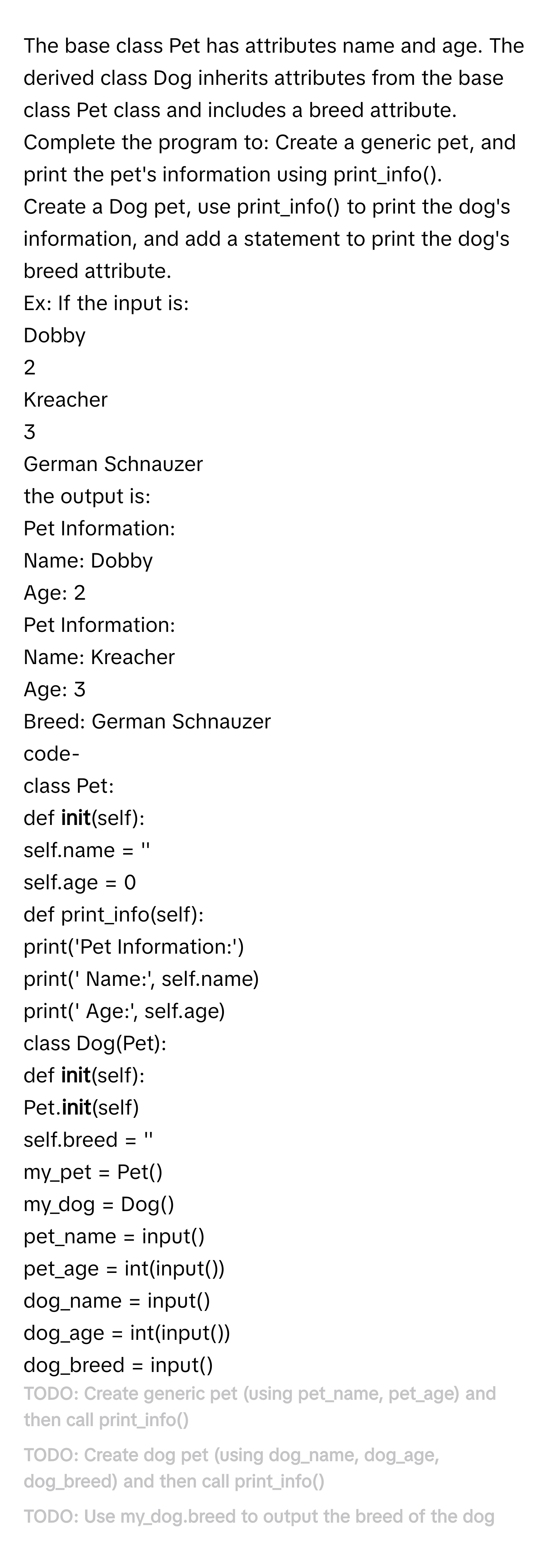 The base class Pet has attributes name and age. The derived class Dog inherits attributes from the base class Pet class and includes a breed attribute. Complete the program to:  Create a generic pet, and print the pet's information using print_info().
Create a Dog pet, use print_info() to print the dog's information, and add a statement to print the dog's breed attribute.
Ex: If the input is:
Dobby
2
Kreacher
3
German Schnauzer
the output is:
Pet Information: 
Name: Dobby
Age: 2
Pet Information: 
Name: Kreacher
Age: 3
Breed: German Schnauzer
code- 
class Pet:
def __init__(self):
self.name = ''
self.age = 0
def print_info(self):
print('Pet Information:')
print(' Name:', self.name)
print(' Age:', self.age)
class Dog(Pet):
def __init__(self):
Pet.__init__(self) 
self.breed = ''
my_pet = Pet()
my_dog = Dog()
pet_name = input()
pet_age = int(input())
dog_name = input()
dog_age = int(input())
dog_breed = input()
# TODO: Create generic pet (using pet_name, pet_age) and then call print_info()
# TODO: Create dog pet (using dog_name, dog_age, dog_breed) and then call print_info()
# TODO: Use my_dog.breed to output the breed of the dog