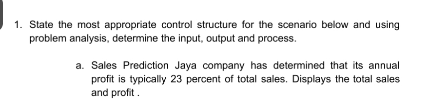 State the most appropriate control structure for the scenario below and using 
problem analysis, determine the input, output and process. 
a. Sales Prediction Jaya company has determined that its annual 
profit is typically 23 percent of total sales. Displays the total sales 
and profit .