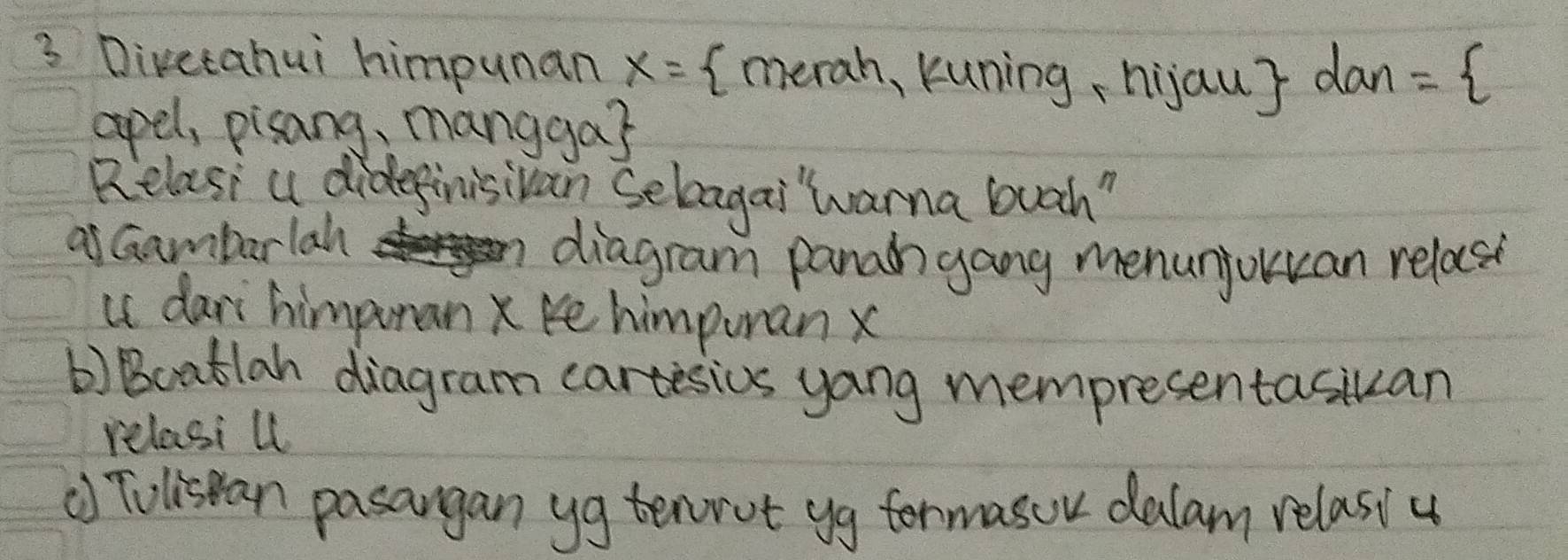 Divetahui himpunan x= (merah, kuning, hijau dan= 
apel, pisang, mangga? 
Relasi a didepinisivan Selagai warna buah" 
as Gambarlah 
diagram panah gang menunjouan relase 
is dari himpuran x ke himpuran x
b) Boatlah diagram cartesics yang mempresentasiuan 
relasi ul 
() Tolisean pasangan yg tenrot yg formasor dalam relasiu