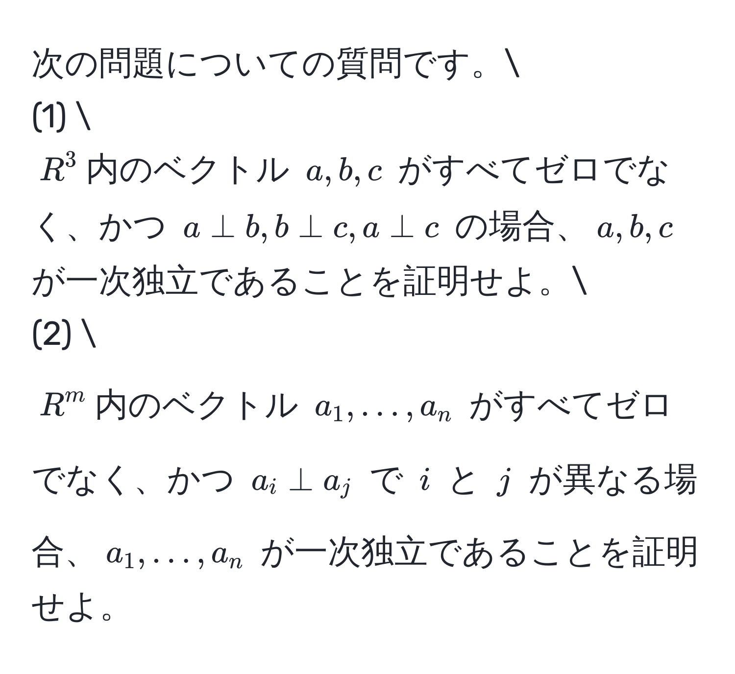 次の問題についての質問です。
(1) 
$R^3$内のベクトル $a, b, c$ がすべてゼロでなく、かつ $a perp b, b perp c, a perp c$ の場合、$a, b, c$ が一次独立であることを証明せよ。
(2) 
$R^m$内のベクトル $a_1, ..., a_n$ がすべてゼロでなく、かつ $a_i perp a_j$ で $i$ と $j$ が異なる場合、$a_1, ..., a_n$ が一次独立であることを証明せよ。