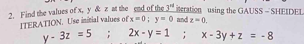 Find the values of x, y & z at the end of the 3^(rd) iteration using the GAUSS - SHEIDEL 
ITERATION. Use initial values of x=0; y=0 and z=0.
y-3z=5; 2x-y=1; x-3y+z=-8