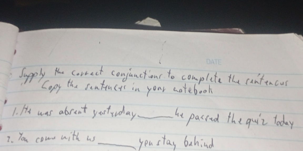 Supply the correct conjunctions to complite the cantencus 
Copy the sentincys in your notebook 
1. He was abrent yastuday _he pasred the quir today 
7. You comn with us 
_you stay bahind