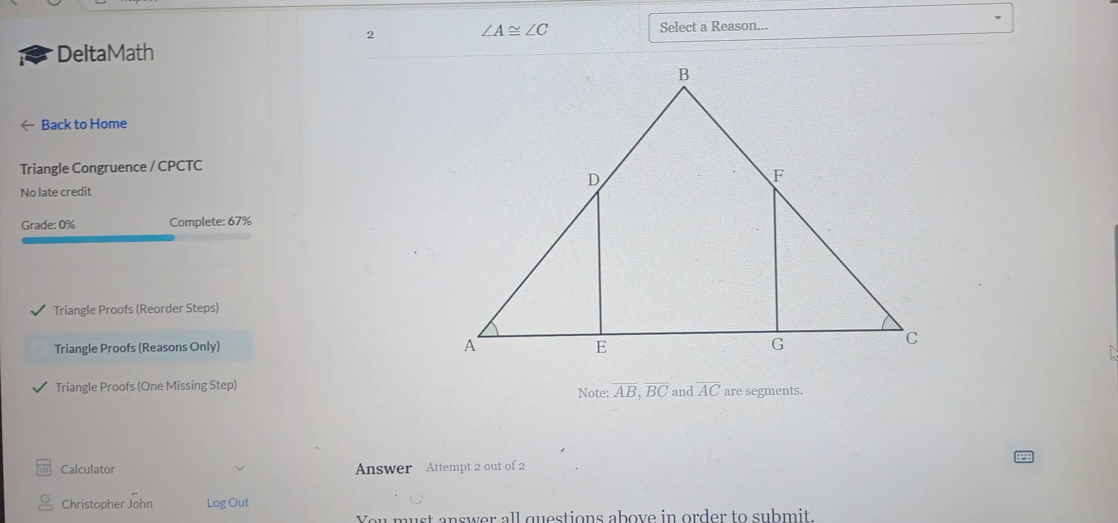 2
∠ A≌ ∠ C Select a Reason... 
DeltaMath 
Back to Home 
Triangle Congruence / CPCTC 
No late credit 
Grade: 0% Complete: 67% 
Triangle Proofs (Reorder Steps) 
Triangle Proofs (Reasons Only) 
Triangle Proofs (One Missing Step) and overline AC are segments. 
Note: overline AB, overline BC
Calculator Answer Attempt 2 out of 2 
Christopher John Log Out 
You must answer all questions above in order to submit