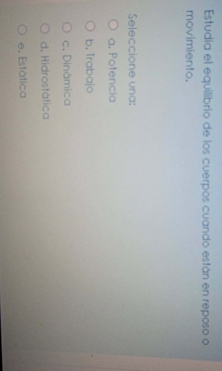 Estudia el equilibrio de los cuerpos cuando están en reposo o
movimiento.
Seleccione una:
a. Potencia
b. Trabajo
c. Dinámica
d. Hidrostática
e. Estática