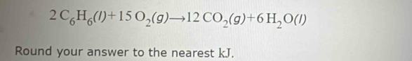 2C_6H_6(l)+15O_2(g)to 12CO_2(g)+6H_2O(l)
Round your answer to the nearest kJ.