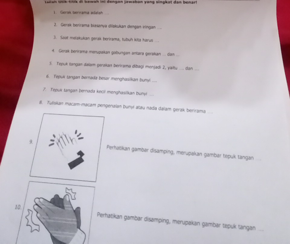 Isilah ttik-titik di bawah ini dengan jawaban yang singkat dan benar! 
1. Gerak berirama adalah .... 
2. Gerak berirama biasanya dilakukan dengan iringan ._ 
3. Saat melakukan gerak berirama, tubuh kita harus .... 
4. Gerak berirama merupakan gabungan antara gerakan ... dan “ _ 
5. Tepuk tangan dalam gerakan berirama dibagi menjadi 2, yaitu .... dan_ 
6. Tepuk tangan bernada besar menghasilkan bunyi .... 
7. Tepuk tangan bernada kecil menghasilkan bunyi .... 
8. Tuliskan macam-macam pengenalan bunyi atau nada dalam gerak berirama .... 
Perhatikan gambar disamping, merupakan gambar tepuk tangan 
erhatikan gambar disamping, merupakan gambar tepuk tangan ._