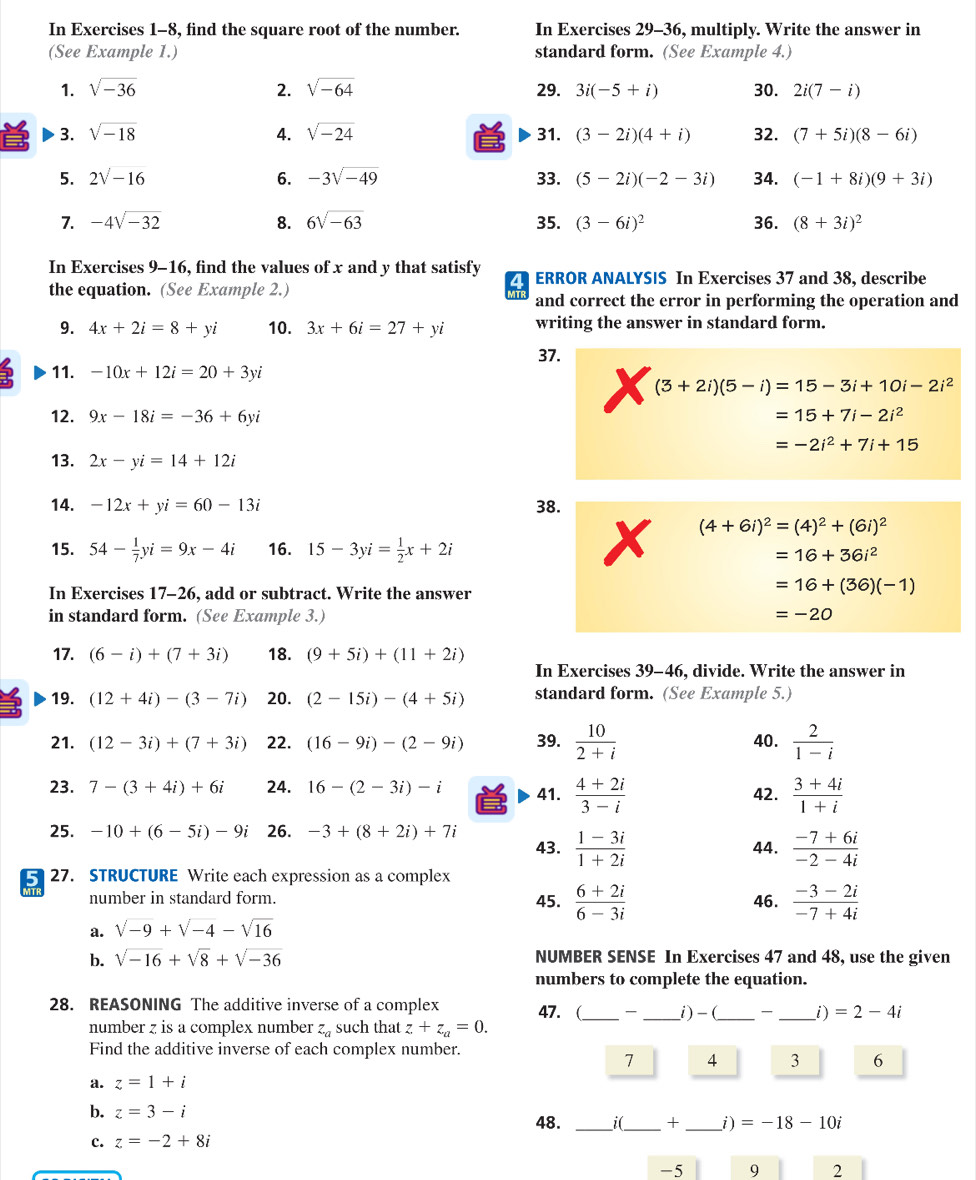 In Exercises 1-8, find the square root of the number. In Exercises 29-36, multiply. Write the answer in
(See Example 1.) standard form. (See Example 4.)
1. sqrt(-36) 2. sqrt(-64) 29. 3i(-5+i) 30. 2i(7-i)
3. sqrt(-18) 4. sqrt(-24) 31. (3-2i)(4+i) 32. (7+5i)(8-6i)
5. 2sqrt(-16) 6. -3sqrt(-49) 33. (5-2i)(-2-3i) 34. (-1+8i)(9+3i)
7. -4sqrt(-32) 8. 6sqrt(-63) 35. (3-6i)^2 36. (8+3i)^2
In Exercises 9-16 , find the values of x and y that satisfy ZT ERROR ANALYSIS In Exercises 37 and 38, describe
the equation. (See Example 2.)
and correct the error in performing the operation and
9. 4x+2i=8+yi 10. 3x+6i=27+yi writing the answer in standard form.
37.
11. -10x+12i=20+3yi
(3+2i)(5-i)=15-3i+10i-2i^2
12. 9x-18i=-36+6yi =15+7i-2i^2
=-2i^2+7i+15
13. 2x-yi=14+12i
14. -12x+yi=60-13i 38.
(4+6i)^2=(4)^2+(6i)^2
15. 54- 1/7 yi=9x-4i 16. 15-3yi= 1/2 x+2i
=16+36i^2
In Exercises 17-26, add or subtract. Write the answer
=16+(36)(-1)
in standard form. (See Example 3.) =-20
17. (6-i)+(7+3i) 18. (9+5i)+(11+2i)
In Exercises 39-46, divide. Write the answer in
19. (12+4i)-(3-7i) 20. (2-15i)-(4+5i) standard form. (See Example 5.)
21. (12-3i)+(7+3i) 22. (16-9i)-(2-9i) 39.  10/2+i  40.  2/1-i 
23. 7-(3+4i)+6i 24. 16-(2-3i)-i 41.  (4+2i)/3-i   (3+4i)/1+i 
42.
25. -10+(6-5i)-9i 26. -3+(8+2i)+7i 43.  (1-3i)/1+2i 
44.  (-7+6i)/-2-4i 
5 27. STRUCTURE Write each expression as a complex
number in standard form. 45.  (6+2i)/6-3i 
a. sqrt(-9)+sqrt(-4)-sqrt(16) 46.  (-3-2i)/-7+4i 
b. sqrt(-16)+sqrt(8)+sqrt(-36) NUMBER SENSE In Exercises 47 and 48, use the given
numbers to complete the equation.
28. REASONING The additive inverse of a complex 47. (_ _i)-(_  _i) =2-4i
number z is a complex number z_a such that z+z_a=0.
Find the additive inverse of each complex number.
1 4 3 6
a. z=1+i
b. z=3-i 48. _ _+ _ =-18-10i
c. z=-2+8i
-5 9 2