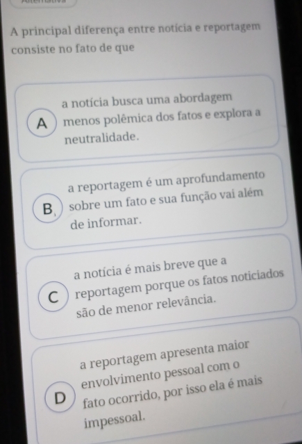 A principal diferença entre notícia e reportagem
consiste no fato de que
a notícia busca uma abordagem
A )menos polêmica dos fatos e explora a
neutralidade.
a reportagem é um aprofundamento
B ) sobre um fato e sua função vai além
de informar.
a notícia é mais breve que a
C  reportagem porque os fatos noticiados
são de menor relevância.
a reportagem apresenta maior
envolvimento pessoal com o
D fato ocorrido, por isso ela é mais
impessoal.