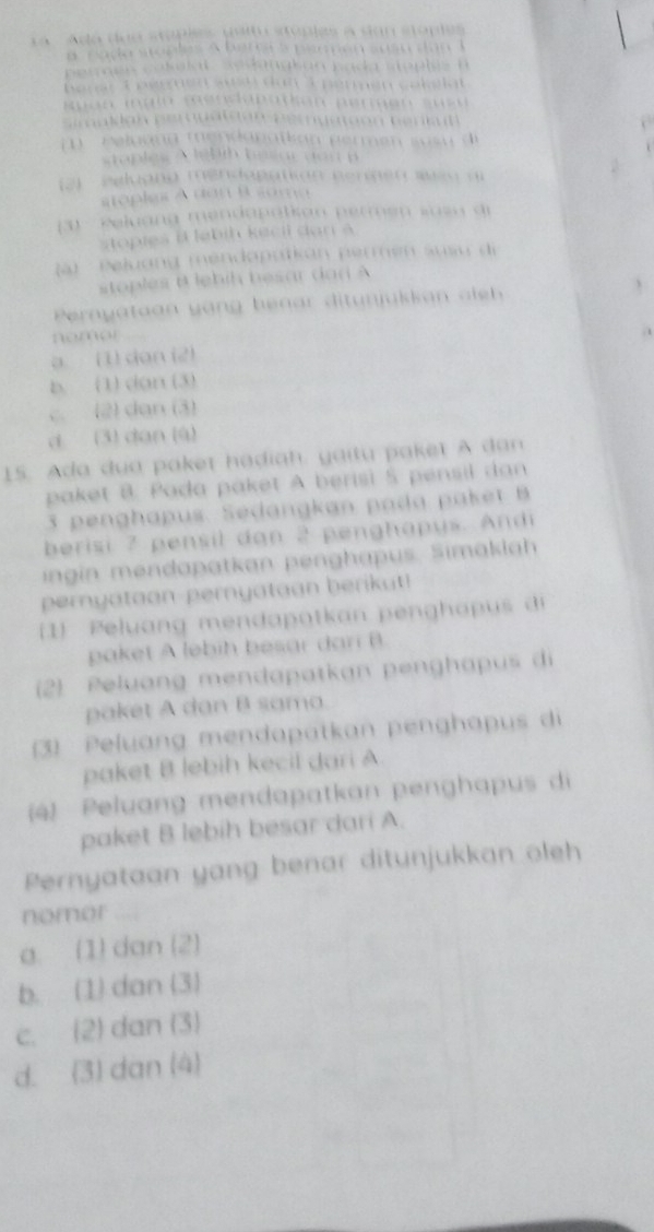 a Adá doe stoples perm stoples a san stoples
a p a do sto ples A berra a peren  sus u d a n  l
peraes calalal   se danak an pada st op  lé 
B erer T ééguen ssn dan I peren cakslat
Ruon mglo menclabatkan permen sue   
Semaldan perogataun pergation benkul 
m '  r eluang mendanatkan permen s us u di
staples A lehh hesar ao  d B
2)   eeluang m en apation nenne n  wi n  a
stoples à don R soma 
3 - eeluang mendapatkan permen susn di
stopies   ebih k e  l   a   
(à) ' Peluang méndapatkan permen susu di
stoples t lbih besar  d a n   
Pernyataan  y ang benar ditunjukka   ai h 
nomor
a. (1) dan (2)
b. (1) dan (3)
c. (2) dan (3)
d (3) dan (4)
15. Ada dua paker hadiah. yaitu pakeï A dan
paket B. Pada paket A berisi 5 pensil dan
3 penghapus. Sedangkan pada paket  B
berisi 7 pensil dan 2 penghapys. Andi
ingin mendapatkan penghapus. Simaklah
pernyataan-pernyataan berikut!
(1) Peluang mendapotkan penghapus  di
paket A lebih besar dan B
(2) Peluang mendapatkan penghapus di
paket A dan B sama.
(3) Peluang mendapatkan penghapus di
paket B lebih kecil dari A
(4) Peluang mendapatkan penghapus di
paket B lebih besar dari A.
Pernyataan yang benar ditunjukkan oleh
nomor
a. (1) dan (2)
b. (1) dan (3)
c. (2) dan (3)
d. (3) dan (4)