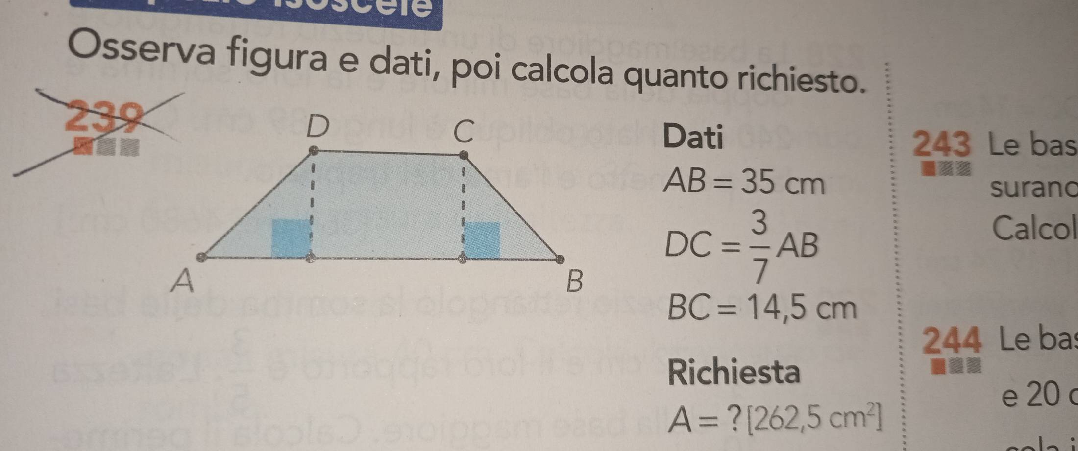 Osserva figura e dati, poi calcola quanto richiesto. 
239 
Dati 243 Le bas
AB=35cm
surano 
Calcol
DC= 3/7 AB
BC=14,5cm
244 Le bas 
Richiesta 
e 20 c
A=?[262,5cm^2]