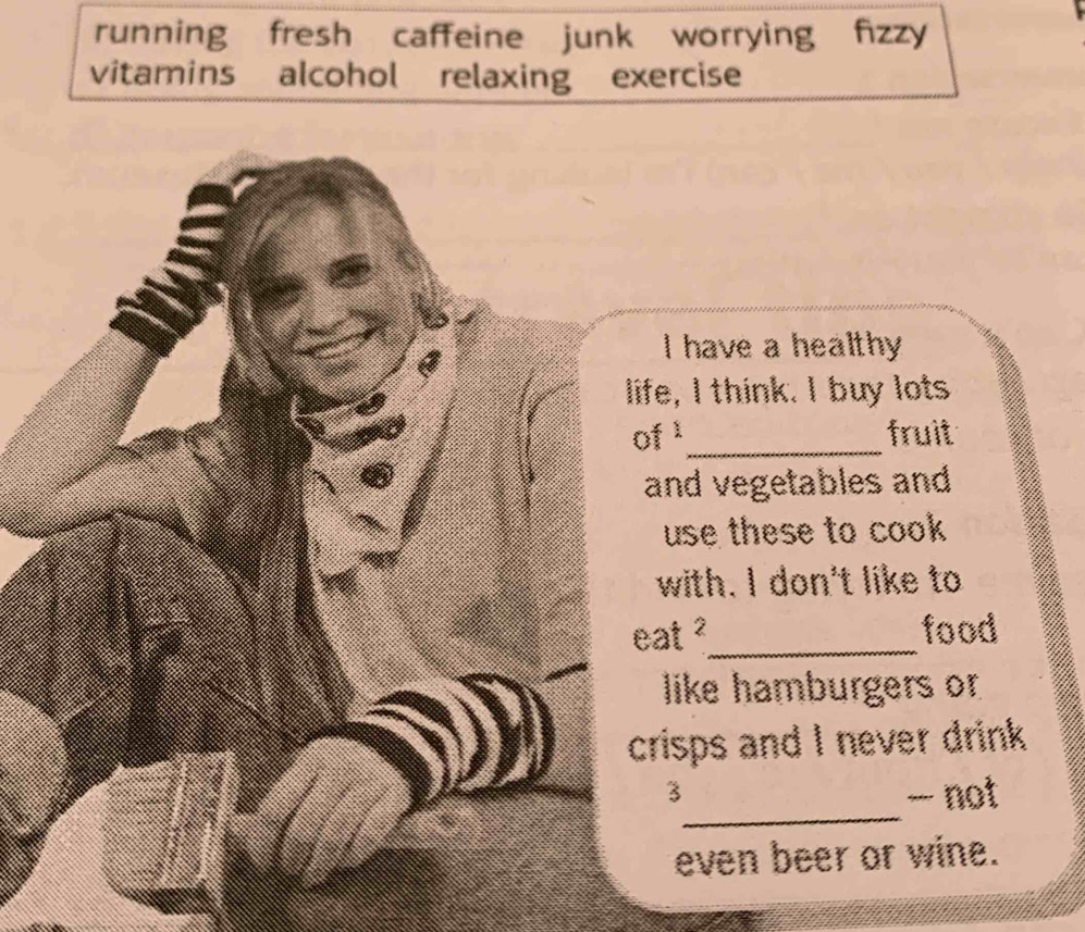 running fresh caffeine junk worrying fizzy 
vitamins alcohol relaxing exercise 
I have a healthy 
life, I think. I buy lots 
of1_ fruit 
and vegetables and 
use these to cook 
with. I don't like to 
eat ?_ food 
like hamburgers or 
crisps and I never drink 
_ 
3 
- not 
even beer or wine.