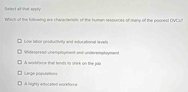 Select all that apply
Which of the following are characteristic of the human resources of many of the poorest DVCs?
Low labor productivity and educational levels
Widespread unemployment and underemployment
A workforce that tends to shirk on the job
Large populations
A highly educated workforce