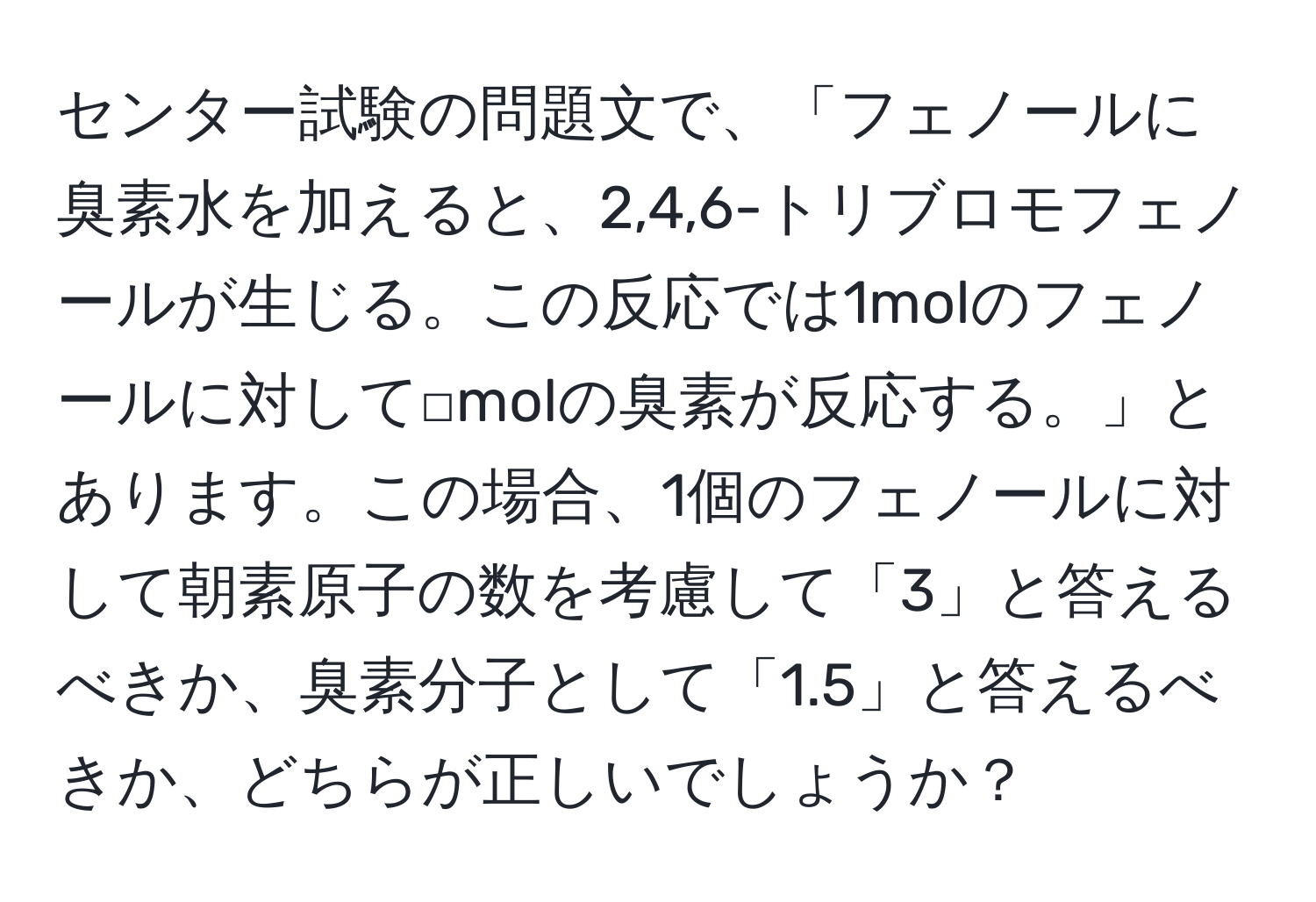 センター試験の問題文で、「フェノールに臭素水を加えると、2,4,6-トリブロモフェノールが生じる。この反応では1molのフェノールに対して□molの臭素が反応する。」とあります。この場合、1個のフェノールに対して朝素原子の数を考慮して「3」と答えるべきか、臭素分子として「1.5」と答えるべきか、どちらが正しいでしょうか？